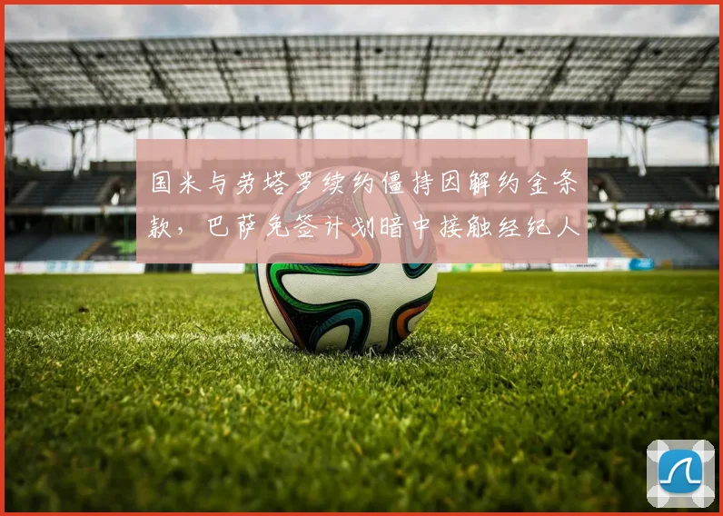 国米与劳塔罗续约僵持因解约金条款，巴萨免签计划暗中接触经纪人