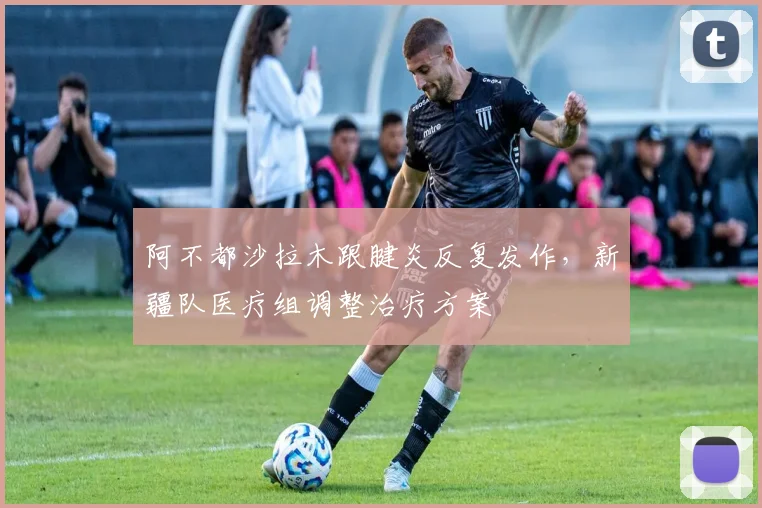 阿不都沙拉木跟腱炎反复发作，新疆队医疗组调整治疗方案