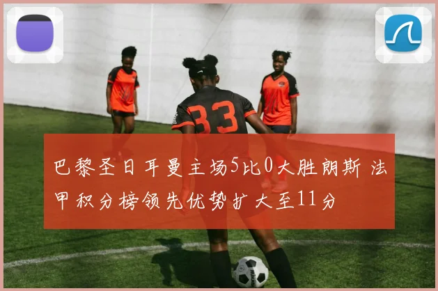 巴黎圣日耳曼主场5比0大胜朗斯 法甲积分榜领先优势扩大至11分