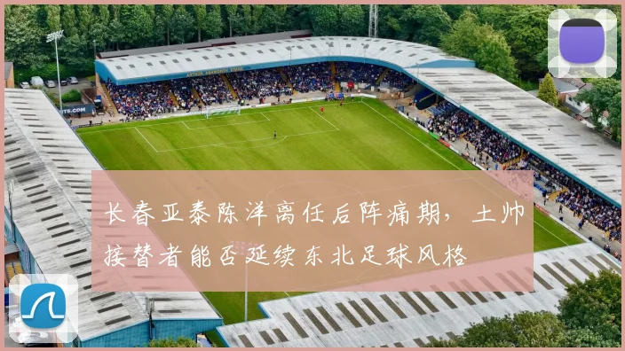 长春亚泰陈洋离任后阵痛期，土帅接替者能否延续东北足球风格