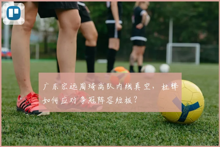 广东宏远周琦离队内线真空，杜锋如何应对争冠阵容短板？