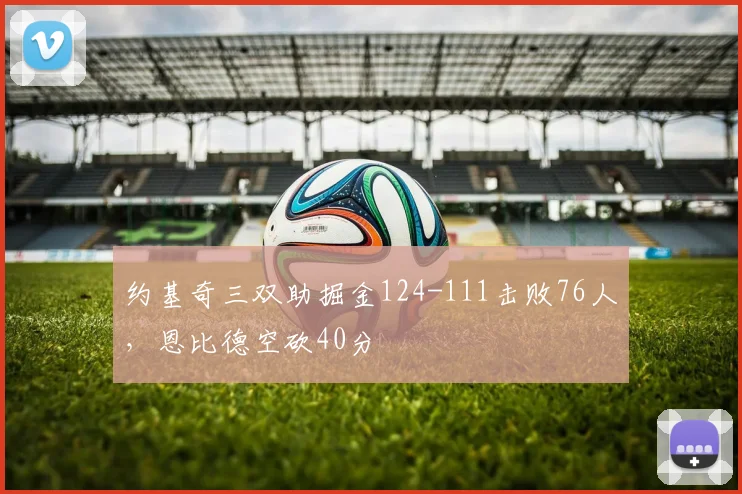约基奇三双助掘金124-111击败76人，恩比德空砍40分